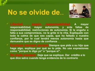 No se olvide de..
 Libertad según responsabilidad A mayor
responsabilidad, mayor autonomía, y ante faltas de
responsabilidad, restricciones de autonomía. Si le engaña o
falta a sus compromisos, no le grite ni le riña. Explíquele con
toda la calma de que sea capaz, que ha faltado a nuestra
confianza, por lo cual tendrá menos autonomía hasta que
demuestre que es digno de confianza …
 Explique siempre porqué.Siempre que pida a su hijo que
haga algo, explique por qué se lo pide. No use expresiones
como "porque lo digo yo" o "porque sí".
 No dude siempre. Deje que se explique. Dar crédito a lo
que dice salvo cuando tenga evidencia de lo contrario
 