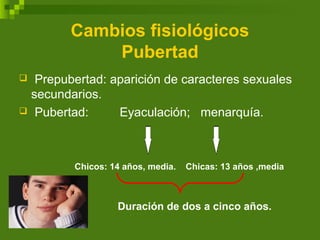Cambios fisiológicos
Pubertad
 Prepubertad: aparición de caracteres sexuales
secundarios.
 Pubertad: Eyaculación; menarquía.
Chicos: 14 años, media. Chicas: 13 años ,media
Duración de dos a cinco años.
 