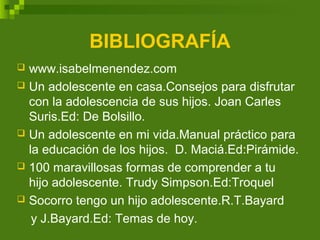 BIBLIOGRAFÍA
 www.isabelmenendez.com
 Un adolescente en casa.Consejos para disfrutar
con la adolescencia de sus hijos. Joan Carles
Suris.Ed: De Bolsillo.
 Un adolescente en mi vida.Manual práctico para
la educación de los hijos. D. Maciá.Ed:Pirámide.
 100 maravillosas formas de comprender a tu
hijo adolescente. Trudy Simpson.Ed:Troquel
 Socorro tengo un hijo adolescente.R.T.Bayard
y J.Bayard.Ed: Temas de hoy.
 