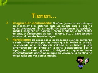Tienen…
 Imaginación desbordada: Sueñan, y esto no es más que
un mecanismo de defensa ante un mundo para el que no
están preparados. Es un medio de transformar la realidad,
pueden imaginar un porvenir, como modelos, o futbolistas
de elite, o campeones de surf, actores, etc. …Ellos pueden
cambiar el mundo, hacerlo mejor.
 Narcisismo: Se reconoce al adolescente cuando comienza
a serlo, simplemente por las horas que le dedica al espejo.
Le concede una importancia extrema a su físico: puede
lamentarse por un grano en la nariz, obsesionarse por la
ropa, por estar gordos o delgados… quieren estar
constantemente perfectos aunque su visión de la estética no
tenga nada que ver con la nuestra.
 