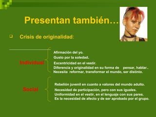 Presentan también….
 Crisis de originalidad:
Afirmación del yo.
Gusto por la soledad.
Individual Excentricidad en el vestir.
Diferencia y originalidad en su forma de pensar, hablar..
Necesita reformar, transformar el mundo, ser distinto.
Rebelión juvenil en cuanto a valores del mundo adulto.
Social Necesidad de participación, pero con sus iguales.
Uniformidad en el vestir, en el lenguaje con sus pares.
Es la necesidad de afecto y de ser aprobado por el grupo.
 