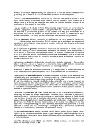 Al hacer la valoración respiratoria hay que recordar que el asma del adolescente tiene mayor
gravedad y que la ausencia de crisis no descarta la existencia de broncoespasmo.
Cuando a nivel cardiocirculatorio se ausculte un chasquido mesosistólico seguido o no de
soplo sistólico tardío, es necesario tener presente que son expresión de un prolapso de la
válvula mitral y, si lo que se encuentra son soplos de reciente aparición, a pesar de su
apariencia, se debe sospechar organicidad.
Hay que establecer el estadío evolutivo de las mamas, según Tanner, así como valorar su
simetría. La palpación he de ser cuidadosa y se aprovechará para educar en autoexploración.
Es frecuente la ginecomastia puberal en los varones, que hay que diferenciarla de la
adipomastia producida por aumento de tejido graso en los obesos. Si presentara un tejido
subareolar mayor de 2 cm, habrá que valorar testículos para descartar hipogonadismo.
Ante un abdomen doloroso recurrente en adolescentes se debe sospechar organicidad
(úlcera péptica, gastritis crónica, Crohn), mientras que si se trata de una adolescente
sexualmente activa, hay que buscar signos de irritación peritoneal, para descartar enfermedad
inflamatoria pélvica.
En la exploración de genitales femeninos o masculinos, se establecerá el estadío según las
tablas de Tanner y se valoran alteraciones o lesiones en los externos. En las adolescentes, si
no se efectúa la exploración de lo genitales internos, se intentará conocer si es sexualmente
activa y su formación sexual, preparándola para la vista al ginecólogo. Con el adolescente
varón también se debe conocer su formación en materia sexual y habrá que instruirle en
autoexploración testicular.
La inspección perianal permitirá detectar patología poco habitual a ésta edad (hemorroides,
pólipos centinelas... ) o que no mejore con su tratamiento. Hasta un 25% de todos los casos de
enfermedad de Crohn se manifiestan inicialmente con lesiones perianales
Al estudiar la pelvis se descartarán dismetrías, y se inspeccionará la zona lumbosacra, en
busca de sinus pilonidal, pelotón adiposo o fístula que puedan ocultar una espina bífida.
La exploración del aparato locomotor se inicia comprobando la simetría global del cuerpo (test
de la plomada) y se completará con el examen completo de toda la columna vertebral, para
valorar la posibilidad diagnóstica de cifosis-escoliosis prepuberales.
En las extremidades se valorará movilidad articular, desarrollo, tono y fuerza muscular, así
como la presencia de dolor o hipersensibilidad, . Los frecuentes "dolores de crecimiento" son
un diagnostico de exclusión, por lo que ningún adolescente, con dolor de rodillas, debe salir de
la consulta sin una completa exploración de caderas (coxa vara, Perthes, osteoma osteoide ...).
Siempre se explorará la marcha.
La exploración del sistema nervioso, que se realizará a la vez que la del aparato locomotor,
se centrará en valorar los reflejos superficiales y profundos, pares craneales, la coordinación
estática (Romberg) y dinámica (maniobra dedo/nariz y talón/rodilla), así como el fondo de ojo.
Hay que tener presente que la patología más frecuente son las cefaleas vasculares y las
psicosomáticas. Luego le siguen los daños caudados por accidentes y estados de intoxicación
por drogas, sin olvidar los tumores intracraneales, de los cuales los sólidos son los más
frecuentes, constituyendo la segunda causa de cáncer. El astrocitoma supratentorial es el más
frecuente, y puede dar una sintomatología neurológica tardía, produciendo inicialmente
cambios de la personalidad y disminución del rendimiento escolar.
En el examen bucodental además de valorar dientes, labios, encías, lengua, paladar y suelo
de la boca, hay que tener presente las alteraciones en la erupción, posición y oclusión dentaria
y la posibilidad de existencia de signos de perimilólisis dental ( erosión de esmalte y dentina por
el contenido gástrico )
Las rinitis crónicas de causa médica o por irritantes ( tabaco, cocaína... ) son los cuadros más
habituales a nivel del aparato O.R.L.
 