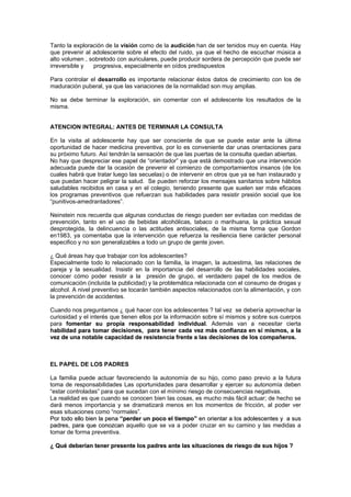 Tanto la exploración de la visión como de la audición han de ser tenidos muy en cuenta. Hay
que prevenir al adolescente sobre el efecto del ruido, ya que el hecho de escuchar música a
alto volumen , sobretodo con auriculares, puede producir sordera de percepción que puede ser
irreversible y progresiva, especialmente en oídos predispuestos
Para controlar el desarrollo es importante relacionar éstos datos de crecimiento con los de
maduración puberal, ya que las variaciones de la normalidad son muy amplias.
No se debe terminar la exploración, sin comentar con el adolescente los resultados de la
misma.
ATENCION INTEGRAL: ANTES DE TERMINAR LA CONSULTA
En la visita al adolescente hay que ser consciente de que se puede estar ante la última
oportunidad de hacer medicina preventiva, por lo es conveniente dar unas orientaciones para
su próximo futuro. Así tendrán la sensación de que las puertas de la consulta quedan abiertas.
No hay que despreciar ese papel de “orientador” ya que está demostrado que una intervención
adecuada puede dar la ocasión de prevenir el comienzo de comportamientos insanos (de los
cuales habrá que tratar luego las secuelas) o de intervenir en otros que ya se han instaurado y
que puedan hacer peligrar la salud. Se pueden reforzar los mensajes sanitarios sobre hábitos
saludables recibidos en casa y en el colegio, teniendo presente que suelen ser más eficaces
los programas preventivos que refuerzan sus habilidades para resistir presión social que los
“punitivos-amedrantadores”.
Neinstein nos recuerda que algunas conductas de riesgo pueden ser evitadas con medidas de
prevención, tanto en el uso de bebidas alcohólicas, tabaco o marihuana, la práctica sexual
desprotegida, la delincuencia o las actitudes antisociales, de la misma forma que Gordon
en1983, ya comentaba que la intervención que refuerza la resiliencia tiene carácter personal
especifico y no son generalizables a todo un grupo de gente joven.
¿ Qué áreas hay que trabajar con los adolescentes?
Especialmente todo lo relacionado con la familia, la imagen, la autoestima, las relaciones de
pareja y la sexualidad. Insistir en la importancia del desarrollo de las habilidades sociales,
conocer cómo poder resistir a la presión de grupo, el verdadero papel de los medios de
comunicación (incluída la publicidad) y la problemática relacionada con el consumo de drogas y
alcohol. A nivel preventivo se tocarán también aspectos relacionados con la alimentación, y con
la prevención de accidentes.
Cuando nos preguntamos ¿ qué hacer con los adolescentes ? tal vez se debería aprovechar la
curiosidad y el interés que tienen ellos por la información sobre sí mismos y sobre sus cuerpos
para foommeennttaarr ssuu pprrooppiiaa rreessppoonnssaabbiilliiddaadd iinnddiivviidduuaall.. Además van a necesitar cierta
haabbiilliiddaadd ppaarraa ttoommaarr ddeecciissiioonneess,, ppaarraa tteenneerr ccaaddaa vveezz mmááss ccoonnffiiaannzzaa eenn ssíí mmiissmmooss,, aa llaa
vveezz ddee uunnaa nnoottaabbllee ccaappaacciiddaadd ddee rreessiisstteenncciiaa ffrreennttee aa llaass ddeecciissiioonneess ddee llooss ccoommppaaññeerrooss..
EL PAPEL DE LOS PADRES
La familia puede actuar favoreciendo la autonomía de su hijo, como paso previo a la futura
toma de responsabilidades Las oportunidades para desarrollar y ejercer su autonomía deben
“estar controladas” para que sucedan con el mínimo riesgo de consecuencias negativas.
La realidad es que cuando se conocen bien las cosas, es mucho más fácil actuar; de hecho se
dará menos importancia y se dramatizará menos en los momentos de fricción, al poder ver
esas situaciones como “normales”.
PPoorr ttooddoo eelllloo bbiieenn llaa ppeennaa ““ppeerrddeerr uunn ppooccoo eell ttiieemmppoo”” eenn oorriieennttaarr aa llooss aaddoolleesscceenntteess yy aa ssuuss
ppaaddrreess,, ppaarraa qquuee ccoonnoozzccaann aquello que se va a poder cruzar en su camino y las medidas a
tomar de forma preventiva.
¿¿ QQuuéé ddeebbeerrííaann tteenneerr pprreesseennttee llooss ppaaddrreess aannttee llaass ssiittuuaacciioonneess ddee rriieessggoo ddee ssuuss hhiijjooss ??
 