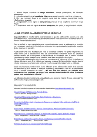 1. Asumir riesgos constituye un rraassggoo iimmppoorrttaannttee, aunque preocupante, del desarrollo
adolescente.
2. La familia debe adoptar el mmooddeelloo ddee vviiddaa que se desea transmitir a los hijos...coherencia.
3. Hay que procurar llegar a un acuerdo para que las nuevas experiencias resulte
rreellaattiivvaammeennttee sseegguurraass.
4. La negociación puede lograr un ccoommpprroommiissoo para que el hijo acepte no asumir un riesgo
mayor.
5. El adolescente debe ser ccaappaazz ddee aaccaabbaarr mmaanneejjaannddoo, sin ayuda, la mayoría de los riesgos.
¿¿ CCÓÓMMOO IINNTTEEGGRRAARR AALL AADDOOLLEESSCCEENNTTEE EENN LLAA CCOONNSSUULLTTAA ??
SSee ppuueeddee hhaabbllaarr ddee mmuucchhaa tteeoorrííaa,, ppeerroo llaa rreeaalliiddaadd eess qquuee llooss aaddoolleesscceenntteess aaccuuddeenn ppooccoo aa llaass
ccoonnssuullttaass mmééddiiccaass.. TTaall vveezz hhaabbrrííaa qquuee iinntteennttaarr mmaanntteenneerr ccierta continuidad asistencial desde la
infancia hasta la adolescencia.
Esto no es fácil ya que, mayoritariamente, no existe atención propia al adolescente y, si existe,
hay escasa sin coordinación los distintos programas entre y excesiva burocratización excesiva
de los sistemas de atención.
PPuueeddee eexxiissttiirr uunnaa sseerriiee ddee oobbssttááccuullooss ppaarraa llaa aassiisstteenncciiaa ssaanniittaarriiaa.. Por parte del pediatra: no
tener interés por la adolescencia, falta de conocimientos suficientes sobre su patología,
desconocimiento del mundo juvenil, la necesidad de mucho tiempo para la visita o no tener
consultas adecuadas para recibirlos, e incluso verle poca rentabilidad económica.
Por parte de los adolescentes, con frecuencia, no quieren ir al “médico de niños”, o prefieren un
médico del mismo sexo. Si el médico que les gusta no es de fácil accesibilidad pueden llegar a
retrasar peligrosamente la consulta o intentar resolver sus problemas por vías no médicas.
Estas circunstancias podrán inducir a una reflexión: Si los adolescentes salen de la consulta
con sensación que no reciben la atención esperada y preconizada, o tal vez mucho examen
físico y escasa promoción de salud ¿¿ NNoo sseerráá qquuee llooss mmééddiiccooss nnoo ssiieemmpprree eessttáánn
pprreeppaarraaddooss oo nnoo ddiissppoonneenn ddee ttiieemmppoo ppaarraa aatteennddeerr aaddoolleesscceenntteess ccoonn oottrrooss pprroobblleemmaass
qquuee nnoo sseeaann eessttrriiccttaammeennttee ccllíínniiccooss ??
Los adolescentes se merecen una adecuada atención sanitaria integral, llevada a cabo por los
profesionales mejor preparados para ello.
BIBLIOGRAFIA RECOMENDADA
Web de la Sociedad Española de Medicina de la Adolescencia (www.adolescecniasema.org)
Atención Integral del Adolescente. Revisión Critica.
por Dra. Mª Inés Hidalgo Vicario
Atención al Adolescente en la Práctica Diaria. Problemas y Soluciones.
por Dr. Germán Castellano Barca
Preventive Health Care Visits In Adolescents: Resumen en inglés del Taller celebrado en la SAM de
Denver (Marzo 2007).
por SAM
Salud integral del adolescente Su abordaje interdisciplinario (Adolescencia latinoamericana)
por Lic. Rubén Osvaldo Narvaez
Relación médico-adolescente. Técnicas de la entrevista. Aspectos legales.(Pediatría Integral)
por J. Gaspà Martí, S. García-Tornel Florensa
Desarrollo del adolescente. Aspectos físicos, psicológicos y sociales.(Pediatría Integral)
por J. Casas Rivero, M. J. Ceñal González Fierro
Controles de salud en la adolescencia.(Pediatría Integral)
 