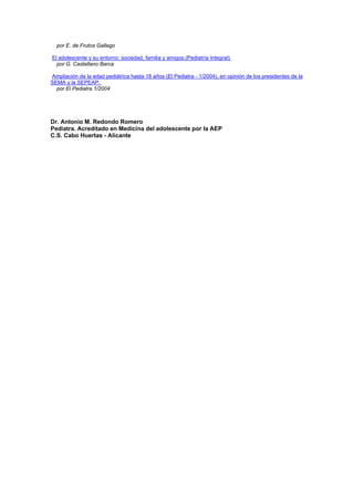 por E. de Frutos Gallego
El adolescente y su entorno: sociedad, familia y amigos.(Pediatría Integral)
por G. Castellano Barca
Ampliación de la edad pediátrica hasta 18 años (El Pediatra - 1/2004), en opinión de los presidentes de la
SEMA y la SEPEAP.
por El Pediatra 1/2004
Dr. Antonio M. Redondo Romero
Pediatra. Acreditado en Medicina del adolescente por la AEP
C.S. Cabo Huertas - Alicante
 