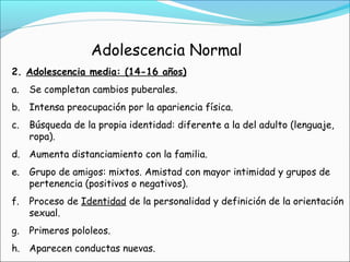 Adolescencia Normal
2. Adolescencia media: (14-16 años)
a. Se completan cambios puberales.
b. Intensa preocupación por la apariencia física.
c. Búsqueda de la propia identidad: diferente a la del adulto (lenguaje,
ropa).
d. Aumenta distanciamiento con la familia.
e. Grupo de amigos: mixtos. Amistad con mayor intimidad y grupos de
pertenencia (positivos o negativos).
f. Proceso de Identidad de la personalidad y definición de la orientación
sexual.
g. Primeros pololeos.
h. Aparecen conductas nuevas.
 
