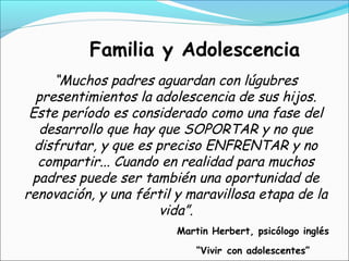 Familia y Adolescencia
“Muchos padres aguardan con lúgubres
presentimientos la adolescencia de sus hijos.
Este período es considerado como una fase del
desarrollo que hay que SOPORTAR y no que
disfrutar, y que es preciso ENFRENTAR y no
compartir... Cuando en realidad para muchos
padres puede ser también una oportunidad de
renovación, y una fértil y maravillosa etapa de la
vida”.
Martin Herbert, psicólogo inglés
“Vivir con adolescentes”
 
