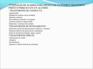 ***SEÑALES DE ALARMA PARA DETECTAR UN POSIBLE TRASTORNO
FÍSICO O PSÍQUICO EN UN ALUMNO.
*TRASTORNOS DE CONDUCTA
-Agresividad
-Pérdida de contacto con la realidad
-Mentiras crónicas
-Necesidad de controlar a los demás
-Carácter explosivo imprevisible
-Depresión / Amenaza de suicidio
*TRASTORNOS DE PENSAMIENTO
-Distorsión sensorial (alucinaciones auditivas / visuales)
-Paranoia (delirios de persecución o grandeza)
-Falta de orientación (tiempo, lugar y gente)
*TRASTORNOS FÍSICOS
-Alteraciones de sueño
-Alopecia
-Incontinencia
-Jaquecas o fuertes dolores de estómago
 