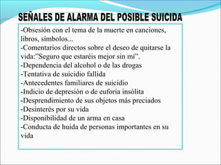 -Obsesión con el tema de la muerte en canciones,
libros, símbolos...
-Comentarios directos sobre el deseo de quitarse la
vida:”Seguro que estaréis mejor sin mí”.
-Dependencia del alcohol o de las drogas
-Tentativa de suicidio fallida
-Antecedentes familiares de suicidio
-Indicio de depresión o de euforia insólita
-Desprendimiento de sus objetos más preciados
-Desinterés por su vida
-Disponibilidad de un arma en casa
-Conducta de huida de personas importantes en su
vida
 