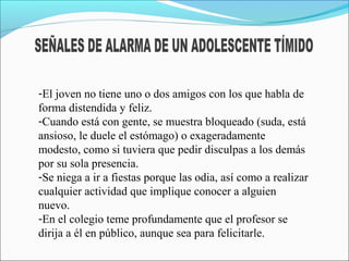 -El joven no tiene uno o dos amigos con los que habla de
forma distendida y feliz.
-Cuando está con gente, se muestra bloqueado (suda, está
ansioso, le duele el estómago) o exageradamente
modesto, como si tuviera que pedir disculpas a los demás
por su sola presencia.
-Se niega a ir a fiestas porque las odia, así como a realizar
cualquier actividad que implique conocer a alguien
nuevo.
-En el colegio teme profundamente que el profesor se
dirija a él en público, aunque sea para felicitarle.
 