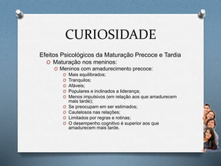 CURIOSIDADE
Efeitos Psicológicos da Maturação Precoce e Tardia
O Maturação nos meninos:
O Meninos com amadurecimento precoce:
O Mais equilibrados;
O Tranquilos;
O Afáveis;
O Populares e inclinados a liderança;
O Menos impulsivos (em relação aos que amadurecem
mais tarde);
O Se preocupam em ser estimados;
O Cautelosos nas relações;
O Limitados por regras e rotinas;
O O desempenho cognitivo é superior aos que
amadurecem mais tarde.
 