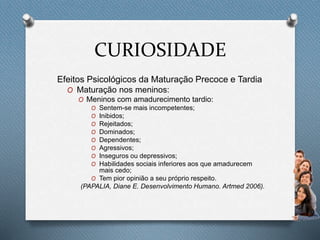 CURIOSIDADE
Efeitos Psicológicos da Maturação Precoce e Tardia
O Maturação nos meninos:
O Meninos com amadurecimento tardio:
O Sentem-se mais incompetentes;
O Inibidos;
O Rejeitados;
O Dominados;
O Dependentes;
O Agressivos;
O Inseguros ou depressivos;
O Habilidades sociais inferiores aos que amadurecem
mais cedo;
O Tem pior opinião a seu próprio respeito.
(PAPALIA, Diane E. Desenvolvimento Humano. Artmed 2006).
 