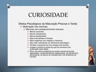 CURIOSIDADE
Efeitos Psicológicos da Maturação Precoce e Tardia
O Maturação nas meninas:
O Meninas com amadurecimento precoce:
O Menos sociáveis;
O Menos expressivas;
O Menos equilibradas;
O Mais introvertidas e tímidas;
O Mais negativas com relação a menarca;
O São mais vulneráveis ao sofrimento psicológico;
O Tendem a associar-se com amigas anti-sociais;
O Imagem corpora e piores do que as meninas com
maturação mais tardia.
O Risco de sofrer problemas de saúde mental (incluindo
depressão), comportamentos inadequados, de transtornos
alimentares, de abuso de substâncias e de tentativas de
suicídio.
 