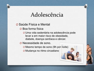 Adolescência
O Saúde Física e Mental
O Boa forma física
O Uma vida sedentária na adolescência pode
levar a em maior risco de obesidade,
diabete, doença cardíaca e câncer.
O Necessidade de sono.
O Mesmo tempo de sono (9h por noite)
O Mudança no ritmo circadiano
 