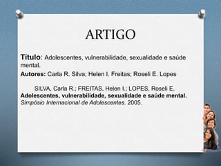 ARTIGO
Título: Adolescentes, vulnerabilidade, sexualidade e saúde
mental.
Autores: Carla R. Silva; Helen I. Freitas; Roseli E. Lopes.
SILVA, Carla R.; FREITAS, Helen I.; LOPES, Roseli E.
Adolescentes, vulnerabilidade, sexualidade e saúde mental.
Simpósio Internacional de Adolescentes. 2005.
 