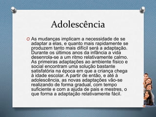 Adolescência
O As mudanças implicam a necessidade de se
adaptar a elas, e quanto mais rapidamente se
produzem tanto mais difícil será a adaptação.
Durante os últimos anos da infância a vida
desenrola-se a um ritmo relativamente calmo.
As primeiras adaptações ao ambiente físico e
social encontram uma solução bastante
satisfatória na época em que a criança chega
à idade escolar. A partir de então, e até à
adolescência, as novas adaptações vão-se
realizando de forma gradual, com tempo
suficiente e com a ajuda de pais e mestres, o
que forma a adaptação relativamente fácil.
 
