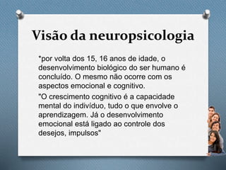 Visão da neuropsicologia
*por volta dos 15, 16 anos de idade, o
desenvolvimento biológico do ser humano é
concluído. O mesmo não ocorre com os
aspectos emocional e cognitivo.
"O crescimento cognitivo é a capacidade
mental do indivíduo, tudo o que envolve o
aprendizagem. Já o desenvolvimento
emocional está ligado ao controle dos
desejos, impulsos"
 