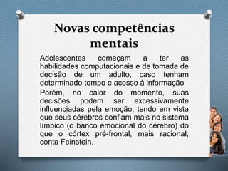 Novas competências
mentais
Adolescentes começam a ter as
habilidades computacionais e de tomada de
decisão de um adulto, caso tenham
determinado tempo e acesso à informação
Porém, no calor do momento, suas
decisões podem ser excessivamente
influenciadas pela emoção, tendo em vista
que seus cérebros confiam mais no sistema
límbico (o banco emocional do cérebro) do
que o córtex pré-frontal, mais racional,
conta Feinstein.
 
