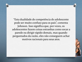 “Esta dualidade de competência do adolescente
pode ser muito confuso para os pais”, comenta
Johnson. Isso significa que, por vezes, os
adolescentes fazem coisas estranhas como socar a
parede ou dirigir rápido demais, mas quando
perguntados da razão, eles não conseguem achar
motivos racionais para seus atos.
 
