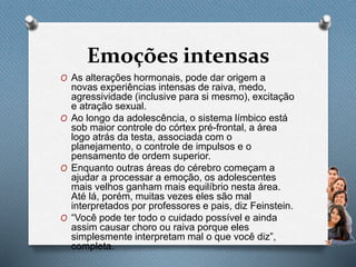 Emoções intensas
O As alterações hormonais, pode dar origem a
novas experiências intensas de raiva, medo,
agressividade (inclusive para si mesmo), excitação
e atração sexual.
O Ao longo da adolescência, o sistema límbico está
sob maior controle do córtex pré-frontal, a área
logo atrás da testa, associada com o
planejamento, o controle de impulsos e o
pensamento de ordem superior.
O Enquanto outras áreas do cérebro começam a
ajudar a processar a emoção, os adolescentes
mais velhos ganham mais equilíbrio nesta área.
Até lá, porém, muitas vezes eles são mal
interpretados por professores e pais, diz Feinstein.
O “Você pode ter todo o cuidado possível e ainda
assim causar choro ou raiva porque eles
simplesmente interpretam mal o que você diz”,
completa.
 