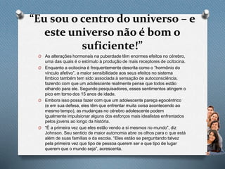 “Eu sou o centro do universo – e
este universo não é bom o
suficiente!”
O As alterações hormonais na puberdade têm enormes efeitos no cérebro,
uma das quais é o estímulo à produção de mais receptores de ocitocina.
O Enquanto a ocitocina é frequentemente descrita como o “hormônio do
vínculo afetivo”, a maior sensibilidade aos seus efeitos no sistema
límbico também tem sido associada à sensação de autoconsciência,
fazendo com que um adolescente realmente pense que todos estão
olhando para ele. Segundo pesquisadores, esses sentimentos atingem o
pico em torno dos 15 anos de idade.
O Embora isso possa fazer com que um adolescente pareça egocêntrico
(e em sua defesa, eles têm que enfrentar muita coisa acontecendo ao
mesmo tempo), as mudanças no cérebro adolescente podem
igualmente impulsionar alguns dos esforços mais idealistas enfrentados
pelos jovens ao longo da história.
O “É a primeira vez que eles estão vendo a si mesmos no mundo”, diz
Johnson. Seu sentido de maior autonomia abre os olhos para o que está
além de suas famílias e da escola. “Eles estão se perguntando talvez
pela primeira vez que tipo de pessoa querem ser e que tipo de lugar
querem que o mundo seja”, acrescenta.
 