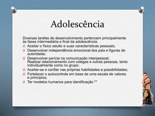 Adolescência
Diversas tarefas de desenvolvimento pertencem principalmente
às fases intermediária e final da adolescência:
O Aceitar o físico adulto e suas características pessoais;
O Desenvolver independência emocional dos pais e figuras de
autoridade;
O Desenvolver perícia na comunicação interpessoal;
Realizar relacionamento com colegas e outras pessoas, tanto
individualmente como no grupo;
O Aceitar-se e confiar nas próprias habilidades e possibilidades;
O Fortalecer o autocontrole em base de uma escala de valores
e princípios;
O Ter modelos humanos para identificação.**
 
