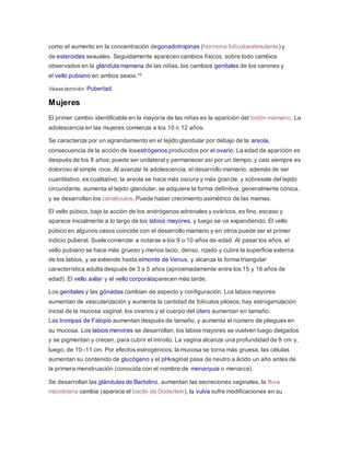 como el aumento en la concentración degonadotropinas (hormona folículoestimulante) y
de esteroides sexuales. Seguidamente aparecen cambios físicos, sobre todo cambios
observados en la glándula mamaria de las niñas, los cambios genitales de los varones y
el vello pubiano en ambos sexos.10
Véase también: Pubertad
Mujeres
El primer cambio identificable en la mayoría de las niñas es la aparición del botón mamario. La
adolescencia en las mujeres comienza a los 10 o 12 años.
Se caracteriza por un agrandamiento en el tejido glandular por debajo de la areola,
consecuencia de la acción de losestrógenos producidos por el ovario. La edad de aparición es
después de los 8 años; puede ser unilateral y permanecer así por un tiempo, y casi siempre es
doloroso al simple roce. Al avanzar la adolescencia, el desarrollo mamario, además de ser
cuantitativo, es cualitativo: la areola se hace más oscura y más grande, y sobresale del tejido
circundante, aumenta el tejido glandular, se adquiere la forma definitiva, generalmente cónica,
y se desarrollan los canalículos. Puede haber crecimiento asimétrico de las mamas.
El vello púbico, bajo la acción de los andrógenos adrenales y ováricos, es fino, escaso y
aparece inicialmente a lo largo de los labios mayores, y luego se va expandiendo. El vello
púbico en algunos casos coincide con el desarrollo mamario y en otros puede ser el primer
indicio puberal. Suele comenzar a notarse a los 9 o 10 años de edad. Al pasar los años, el
vello pubiano se hace más grueso y menos lacio, denso, rizado y cubre la superficie externa
de los labios, y se extiende hasta elmonte de Venus, y alcanza la forma triangular
característica adulta después de 3 a 5 años (aproximadamente entre los 15 y 16 años de
edad). El vello axilar y el vello corporalaparecen más tarde.
Los genitales y las gónadas cambian de aspecto y configuración. Los labios mayores
aumentan de vascularización y aumenta la cantidad de folículos pilosos, hay estrogenización
inicial de la mucosa vaginal, los ovarios y el cuerpo del útero aumentan en tamaño.
Las trompas de Falopio aumentan después de tamaño, y aumenta el número de pliegues en
su mucosa. Los labios menores se desarrollan, los labios mayores se vuelven luego delgados
y se pigmentan y crecen, para cubrir el introito. La vagina alcanza una profundidad de 8 cm y,
luego, de 10–11 cm. Por efectos estrogénicos, la mucosa se torna más gruesa, las células
aumentan su contenido de glucógeno y el pHvaginal pasa de neutro a ácido un año antes de
la primera menstruación (conocida con el nombre de menarquia o menarca).
Se desarrollan las glándulas de Bartolino, aumentan las secreciones vaginales, la flora
microbiana cambia (aparece el bacilo de Doderlein), la vulva sufre modificaciones en su
 