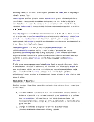 espesor y coloración. Por último, en las mujeres que nacen con himen, éste se engrosa y su
diámetro alcanza 1 cm.
La menarquia o menarca, que es la primera menstruación, aparece precedida por un flujo
claro, inodoro, transparente y bacteriológicamente puro que, visto al microscopio, tiene
aspecto de hojas de helecho. La menarquia tiende a presentarse a los 11 o 12 años. Se
denomina pubertad precoz cuando aparece de manera anormalmente temprana (8-10 años).
Varones
Los testículos prepuberianos tienen un diámetro aproximado de 2,5 a 3 cm, el cual aumenta
por la proliferación de los túbulos seminíferos. El agrandamiento del epidídimo, lasvesículas
seminales y la próstata coinciden con el crecimiento testicular, pero no es apreciable
externamente. En el escroto se observa un aumento en la vascularización, adelgazamiento de
la piel y desarrollo de los folículos pilosos.
La espermatogénesis —es decir, la producción de espermatozoides— se
detecta histológicamente entre los 11 y 15 años de edad, y la edad para la primera
eyaculación oespermarquia es entre los 12 y los 16 años. El pene comienza a crecer en
longitud y también a ensancharse aproximadamente un año después de que los testículos
aumentan de tamaño. Las erecciones son más frecuentes y aparecen las emisiones
nocturnas.
El vello sexual aparece y se propaga hasta el pubis, donde se aprecia más grueso y rizado.
Puede comenzar a aparecer el vello axilar y, en ocasiones, en el labio superior (bigote). El
vello en los brazos y en las piernas se torna más grueso y abundante alrededor de los 14
años. Aumenta la actividad apocrina —es decir, de la secreción de las glándulas
suprarrenales— con la aparición de humedad y olor axilares, igual que el acné, típico de esta
etapa de la vida.
Crecimiento y desarrollo
Desde el punto de vista práctico, los cambios habituales del crecimiento tienen tres grandes
características:
1. Se realizan en forma secuencial, es decir, unas características aparecen antes de que
aparezcan otras, como es el caso del crecimiento de los senos antes de la aparición
de la menstruación (o regla o periodo), el vello púbico antes que el axilar, los
miembros inferiores crecen primero que el tronco, los testículos se incrementan antes
que el pene, etc.
2. El tiempo de comienzo, la magnitud y la velocidad de cada evento es
considerablemente variable entre las edades y los sexos.
 