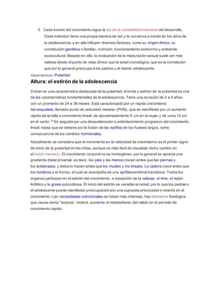 3. Cada evento del crecimiento sigue la ley de la variabilidad individual del desarrollo.
Cada individuo tiene una propia manera de ser y la conserva a través de los años de
la adolescencia, y en ella influyen diversos factores, como su origen étnico, su
constitución genética o familiar, nutrición, funcionamiento endocrino y ambiente
sociocultural. Basado en ello, la evaluación de la maduración sexual suele ser más
valiosa desde el punto de vista clínico que la edad cronológica, que es la correlación
que por lo general preocupa a los padres y al mismo adolescente.
Véase también: Pubertad
Altura: el estirón de la adolescencia
Crecer es una característica destacada de la pubertad, el brote o estirón de la pubertad es una
de las características fundamentales de la adolescencia. Tiene una duración de 3 a 4 años,
con un promedio de 24 a 36 meses. Está caracterizado por un rápido crecimiento
del esqueleto, llamado punto de velocidad máxima (PVM), que se manifiesta por un aumento
rápido de la talla o crecimiento lineal, de aproximadamente 8 cm en la mujer y de unos 10 cm
en el varón.10 Es seguida por una desaceleración o enlentecimiento progresivo del crecimiento
lineal, hasta que se detiene por la fusión de las epífisis de los huesos largos, como
consecuencia de los cambios hormonales.
Actualmente se considera que el incremento en la velocidad de crecimiento es el primer signo
de inicio de la pubertad en las niñas, aunque es más fácil de visualizar dicho cambio en
el botón mamario. El crecimiento corporal no es homogéneo, por lo general se aprecia una
gradiente distal:proximal, es decir, los pies y las manos crecen antes que las piernas y
los antebrazos, y éstos lo hacen antes que los muslos y los brazos. La cadera crece antes que
los hombros y el tronco, el cual se acompaña de una epífisisvertebral transitoria. Todos los
órganos participan en el estirón del crecimiento, a excepción de la cabeza, el timo, el tejido
linfático y la grasa subcutánea. El inicio del estirón es variable en edad, por lo que los padres o
el adolescente puede manifestar preocupación por una supuesta precocidad o retardo en el
crecimiento. Las necesidades nutricionales se hacen más intensas, hay disimetría fisiológica
que causa cierta ‘’torpeza’’ motora, aumenta el metabolismo del calcio en el período de
crecimiento rápido.
 