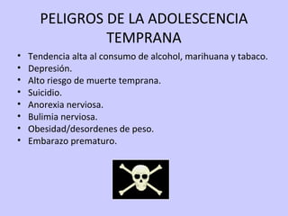 PELIGROS DE LA ADOLESCENCIA
TEMPRANA
• Tendencia alta al consumo de alcohol, marihuana y tabaco.
• Depresión.
• Alto riesgo de muerte temprana.
• Suicidio.
• Anorexia nerviosa.
• Bulimia nerviosa.
• Obesidad/desordenes de peso.
• Embarazo prematuro.
 