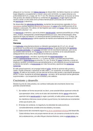 pliegues en su mucosa. Los labios menores se desarrollan, los labios mayores se vuelven
luego delgados y se pigmentan y crecen, para cubrir el introito. La vagina alcanza una
profundidad de 8 cm y, luego, de 10–11 cm. Por efectos estrogénicos, la mucosa se torna
más gruesa, las células aumentan su contenido de glucógeno y el pH vaginal pasa de
neutro a ácido un año antes de la primera menstruación (conocida con el nombre
de menarquia o menarca).
Se desarrollan las glándulas de Bartolino, aumentan las secreciones vaginales, la flora
microbiana cambia (aparece elbacilo de Doderlein), la vulva sufre modificaciones en su
espesor y coloración. Por último, en las mujeres que nacen conhimen, éste se engrosa y
su diámetro alcanza 1 cm.
La menarquia o menarca, que es la primera menstruación, aparece precedida por un flujo
claro, inodoro, transparente y bacteriológicamente puro que, visto al microscopio, tiene
aspecto de hojas de helecho. La menarquia tiende a presentarse a los 11 o 12 años. Se
denomina pubertad precoz cuando aparece de manera anormalmente temprana (8-10
años).
Varones
Los testículos prepuberianos tienen un diámetro aproximado de 2,5 a 3 cm, el cual
aumenta por la proliferación de lostúbulos seminíferos. El agrandamiento del epidídimo,
las vesículas seminales y la próstata coinciden con el crecimiento testicular, pero no es
apreciable externamente. En el escroto se observa un aumento en la vascularización,
adelgazamiento de la piel y desarrollo de los folículos pilosos.
La espermatogénesis —es decir, la producción de espermatozoides— se
detecta histológicamente entre los 11 y 15 años de edad, y la edad para la primera
eyaculación o espermarquia es entre los 12 y los 16 años. El pene comienza a crecer en
longitud y también a ensancharse aproximadamente un año después de que los testículos
aumentan de tamaño. Laserecciones son más frecuentes y aparecen las emisiones
nocturnas.
El vello sexual aparece y se propaga hasta el pubis, donde se aprecia más grueso y
rizado. Puede comenzar a aparecer el vello axilar y, en ocasiones, en el labio superior
(bigote). El vello en los brazos y en las piernas se torna más grueso y abundante alrededor
de los 14 años. Aumenta la actividad apocrina —es decir, de la secreción de las glándulas
suprarrenales— con la aparición de humedad y olor axilares.
Crecimiento y desarrollo
Desde el punto de vista práctico, los cambios habituales del crecimiento tienen tres
grandes características:
1. Se realizan en forma secuencial, es decir, unas características aparecen antes de
que aparezcan otras, como es el caso del crecimiento de los senos antes de la
aparición de la menstruación (o regla o periodo), el vello púbico antes que el axilar,
los miembros inferiores crecen primero que el tronco, los testículos se incrementan
antes que el pene, etc.
2. El tiempo de comienzo, la magnitud y la velocidad de cada evento es
considerablemente variable entre las edades y los sexos.
3. Cada evento del crecimiento sigue la ley de la variabilidad individual del desarrollo.
Cada individuo tiene una propia manera de ser y la conserva a través de los años
de la adolescencia, y en ella influyen diversos factores, como suorigen étnico, su
 
