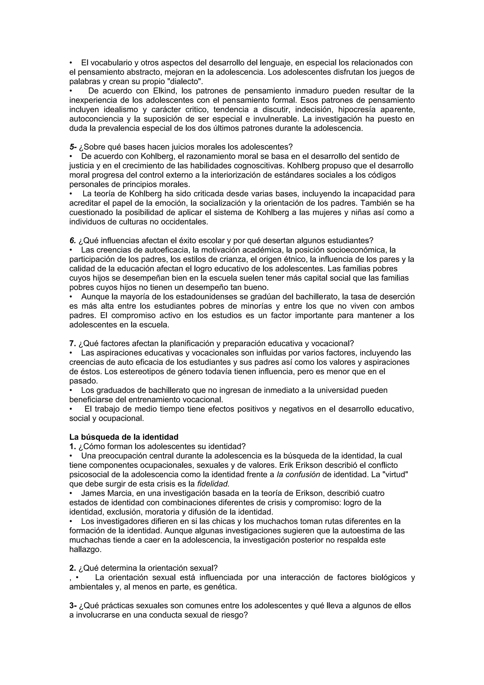 • El vocabulario y otros aspectos del desarrollo del lenguaje, en especial los relacionados con
el pensamiento abstracto, mejoran en la adolescencia. Los adolescentes disfrutan los juegos de
palabras y crean su propio "dialecto".
• De acuerdo con Elkind, los patrones de pensamiento inmaduro pueden resultar de la
inexperiencia de los adolescentes con el pensamiento formal. Esos patrones de pensamiento
incluyen idealismo y carácter critico, tendencia a discutir, indecisión, hipocresía aparente,
autoconciencia y la suposición de ser especial e invulnerable. La investigación ha puesto en
duda la prevalencia especial de los dos últimos patrones durante la adolescencia.
5- ¿Sobre qué bases hacen juicios morales los adolescentes?
• De acuerdo con Kohlberg, el razonamiento moral se basa en el desarrollo del sentido de
justicia y en el crecimiento de las habilidades cognoscitivas. Kohlberg propuso que el desarrollo
moral progresa del control externo a la interiorización de estándares sociales a los códigos
personales de principios morales.
• La teoría de Kohlberg ha sido criticada desde varias bases, incluyendo la incapacidad para
acreditar el papel de la emoción, la socialización y la orientación de los padres. También se ha
cuestionado la posibilidad de aplicar el sistema de Kohlberg a las mujeres y niñas así como a
individuos de culturas no occidentales.
6. ¿Qué influencias afectan el éxito escolar y por qué desertan algunos estudiantes?
• Las creencias de autoeficacia, la motivación académica, la posición socioeconómica, la
participación de los padres, los estilos de crianza, el origen étnico, la influencia de los pares y la
calidad de la educación afectan el logro educativo de los adolescentes. Las familias pobres
cuyos hijos se desempeñan bien en la escuela suelen tener más capital social que las familias
pobres cuyos hijos no tienen un desempeño tan bueno.
• Aunque la mayoría de los estadounidenses se gradúan del bachillerato, la tasa de deserción
es más alta entre los estudiantes pobres de minorías y entre los que no viven con ambos
padres. El compromiso activo en los estudios es un factor importante para mantener a los
adolescentes en la escuela.
7. ¿Qué factores afectan la planificación y preparación educativa y vocacional?
• Las aspiraciones educativas y vocacionales son influidas por varios factores, incluyendo las
creencias de auto eficacia de los estudiantes y sus padres así como los valores y aspiraciones
de éstos. Los estereotipos de género todavía tienen influencia, pero es menor que en el
pasado.
• Los graduados de bachillerato que no ingresan de inmediato a la universidad pueden
beneficiarse del entrenamiento vocacional.
• El trabajo de medio tiempo tiene efectos positivos y negativos en el desarrollo educativo,
social y ocupacional.
La búsqueda de la identidad
1. ¿Cómo forman los adolescentes su identidad?
• Una preocupación central durante la adolescencia es la búsqueda de la identidad, la cual
tiene componentes ocupacionales, sexuales y de valores. Erik Erikson describió el conflicto
psicosocial de la adolescencia como la identidad frente a la confusión de identidad. La "virtud"
que debe surgir de esta crisis es la fidelidad.
• James Marcia, en una investigación basada en la teoría de Erikson, describió cuatro
estados de identidad con combinaciones diferentes de crisis y compromiso: logro de la
identidad, exclusión, moratoria y difusión de la identidad.
• Los investigadores difieren en si las chicas y los muchachos toman rutas diferentes en la
formación de la identidad. Aunque algunas investigaciones sugieren que la autoestima de las
muchachas tiende a caer en la adolescencia, la investigación posterior no respalda este
hallazgo.
2. ¿Qué determina la orientación sexual?
, • La orientación sexual está influenciada por una interacción de factores biológicos y
ambientales y, al menos en parte, es genética.
3- ¿Qué prácticas sexuales son comunes entre los adolescentes y qué lleva a algunos de ellos
a involucrarse en una conducta sexual de riesgo?
 