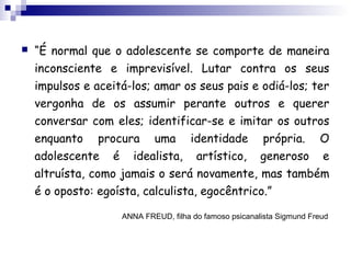  “É normal que o adolescente se comporte de maneira
inconsciente e imprevisível. Lutar contra os seus
impulsos e aceitá-los; amar os seus pais e odiá-los; ter
vergonha de os assumir perante outros e querer
conversar com eles; identificar-se e imitar os outros
enquanto procura uma identidade própria. O
adolescente é idealista, artístico, generoso e
altruísta, como jamais o será novamente, mas também
é o oposto: egoísta, calculista, egocêntrico.”
ANNA FREUD, filha do famoso psicanalista Sigmund Freud
 