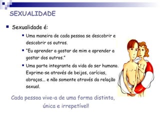 SEXUALIDADE
 Sexualidade é:
 Uma maneira de cada pessoa se descobrir e
descobrir os outros.
 “Eu aprender a gostar de mim e aprender a
gostar dos outros.”
 Uma parte integrante da vida do ser humano.
Exprime-se através de beijos, carícias,
abraços... e não somente através da relação
sexual.
Cada pessoa vive-a de uma forma distinta,
única e irrepetível!
 