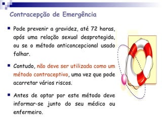 Contracepção de Emergência
 Pode prevenir a gravidez, até 72 horas,
após uma relação sexual desprotegida,
ou se o método anticoncepcional usado
falhar.
 Contudo, não deve ser utilizada como um
método contraceptivo, uma vez que pode
acarretar vários riscos.
 Antes de optar por este método deve
informar-se junto do seu médico ou
enfermeiro.
 