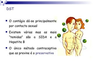 DST
 O contágio dá-se principalmente
por contacto sexual
 Existem várias mas as mais
“temidas” são a SIDA e a
Hepatite B
 O único método contraceptivo
que as previne é o preservativo
 