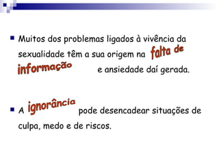 Muitos dos problemas ligados à vivência da
sexualidade têm a sua origem na
e ansiedade daí gerada.
 A pode desencadear situações de
culpa, medo e de riscos.
 