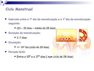 Ciclo Menstrual
 Intervalo entre o 1º dia da menstruação e o 1º dia da menstruação
seguinte:
 (23 – 35 dias – média de 28 dias)
 Duração da menstruação:
 3 -7 dias
 Ovulação:
 +/- 14º dia (ciclo de 28 dias)
 Período fértil:
 Entre o 10º e o 17º dias ( num ciclo de 28 dias)
 