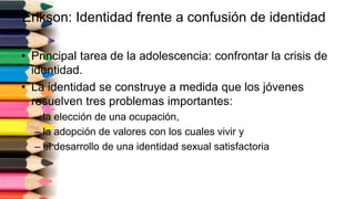 Erikson: Identidad frente a confusión de identidad
• Principal tarea de la adolescencia: confrontar la crisis de
identidad.
• La identidad se construye a medida que los jóvenes
resuelven tres problemas importantes:
– la elección de una ocupación,
– la adopción de valores con los cuales vivir y
– el desarrollo de una identidad sexual satisfactoria
 