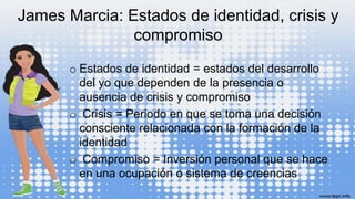 James Marcia: Estados de identidad, crisis y
compromiso
o Estados de identidad = estados del desarrollo
del yo que dependen de la presencia o
ausencia de crisis y compromiso
o Crisis = Periodo en que se toma una decisión
consciente relacionada con la formación de la
identidad
o Compromiso = Inversión personal que se hace
en una ocupación o sistema de creencias
 