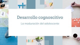 Desarrollo cognoscitivo
La maduración del adolescente
 