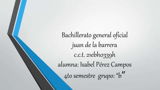 Bachillerato general oficial
juan de la barrera
c.c.t. 21ebh0339h
alumna: Isabel Pérez Campos
4to semestre grupo: “b”
 