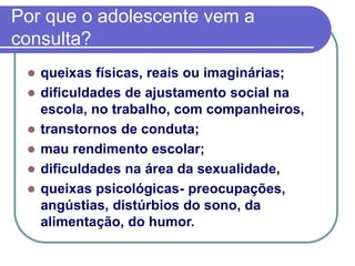 Por que o adolescente vem a
consulta?
 queixas físicas, reais ou imaginárias;
 dificuldades de ajustamento social na
escola, no trabalho, com companheiros,
 transtornos de conduta;
 mau rendimento escolar;
 dificuldades na área da sexualidade,
 queixas psicológicas- preocupações,
angústias, distúrbios do sono, da
alimentação, do humor.
 