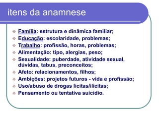 itens da anamnese
 Família: estrutura e dinâmica familiar;
 Educação: escolaridade, problemas;
 Trabalho: profissão, horas, problemas;
 Alimentação: tipo, alergias, peso;
 Sexualidade: puberdade, atividade sexual,
dúvidas, tabus, preconceitos;
 Afeto: relacionamentos, filhos;
 Ambições: projetos futuros - vida e profissão;
 Uso/abuso de drogas lícitas/ilícitas;
 Pensamento ou tentativa suicídio.
 