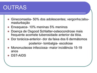 OUTRAS
 Ginecomastia- 50% dos adolescentes; vergonha,tabu-
masturbação
 Enxaqueca- 10% meninas 5% meninos
 Doença de Osgood Schlatter-osteocondrose mais
frequente acomete tuberosidade anterior da tibia.
 Dor torácica-anterior- dor da faixa dos 6 dermátomos
posterior- lombalgia- escoliose
 Mononucleose infecciosa- maior incidência 15-19
anos
 DST-AIDS
 