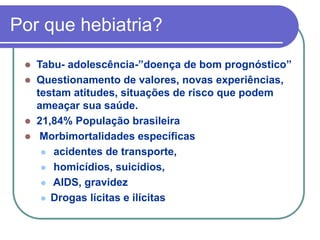 Por que hebiatria?
 Tabu- adolescência-”doença de bom prognóstico”
 Questionamento de valores, novas experiências,
testam atitudes, situações de risco que podem
ameaçar sua saúde.
 21,84% População brasileira
 Morbimortalidades específicas
 acidentes de transporte,
 homicídios, suicídios,
 AIDS, gravidez
 Drogas lícitas e ilícitas
 