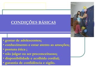 CONDIÇÕES BÁSICAS
• gostar de adolescentes;
• conhecimento e estar atento as amoções;
• postura ética ;
• não julgar ou ser preconceituoso;
• disponibilidade e acolhida cordial;
• garantia de confidência e sigilo.
 