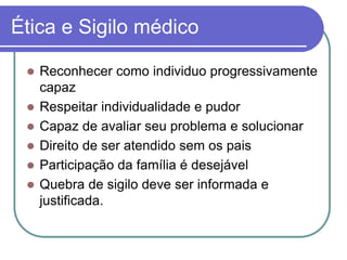 Ética e Sigilo médico
 Reconhecer como individuo progressivamente
capaz
 Respeitar individualidade e pudor
 Capaz de avaliar seu problema e solucionar
 Direito de ser atendido sem os pais
 Participação da família é desejável
 Quebra de sigilo deve ser informada e
justificada.
 