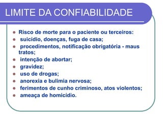 LIMITE DA CONFIABILIDADE
 Risco de morte para o paciente ou terceiros:
 suicídio, doenças, fuga de casa;
 procedimentos, notificação obrigatória - maus
tratos;
 intenção de abortar;
 gravidez;
 uso de drogas;
 anorexia e bulimia nervosa;
 ferimentos de cunho criminoso, atos violentos;
 ameaça de homicídio.
 