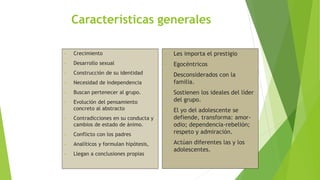 Características generales
• Crecimiento
• Desarrollo sexual
• Construcción de su identidad
• Necesidad de independencia
• Buscan pertenecer al grupo.
• Evolución del pensamiento
concreto al abstracto
• Contradicciones en su conducta y
cambios de estado de ánimo.
• Conflicto con los padres
• Analíticos y formulan hipótesis,
• Llegan a conclusiones propias
• Les importa el prestigio
• Egocéntricos
• Desconsiderados con la
familia.
• Sostienen los ideales del líder
del grupo.
• El yo del adolescente se
defiende, transforma: amor-
odio; dependencia-rebelión;
respeto y admiración.
• Actúan diferentes las y los
adolescentes.
 